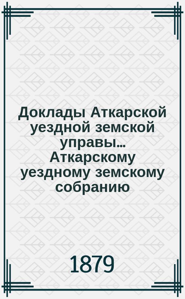 Доклады Аткарской уездной земской управы... Аткарскому уездному земскому собранию... 14-му очередному... 1879 года