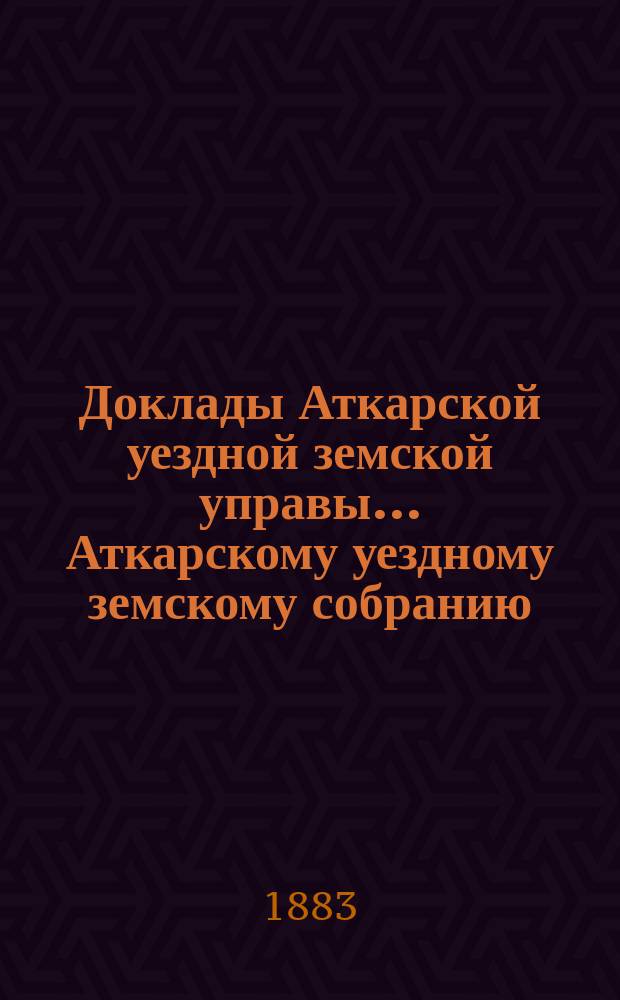 Доклады Аткарской уездной земской управы... Аткарскому уездному земскому собранию... [XVIII] очередному... 1883 года