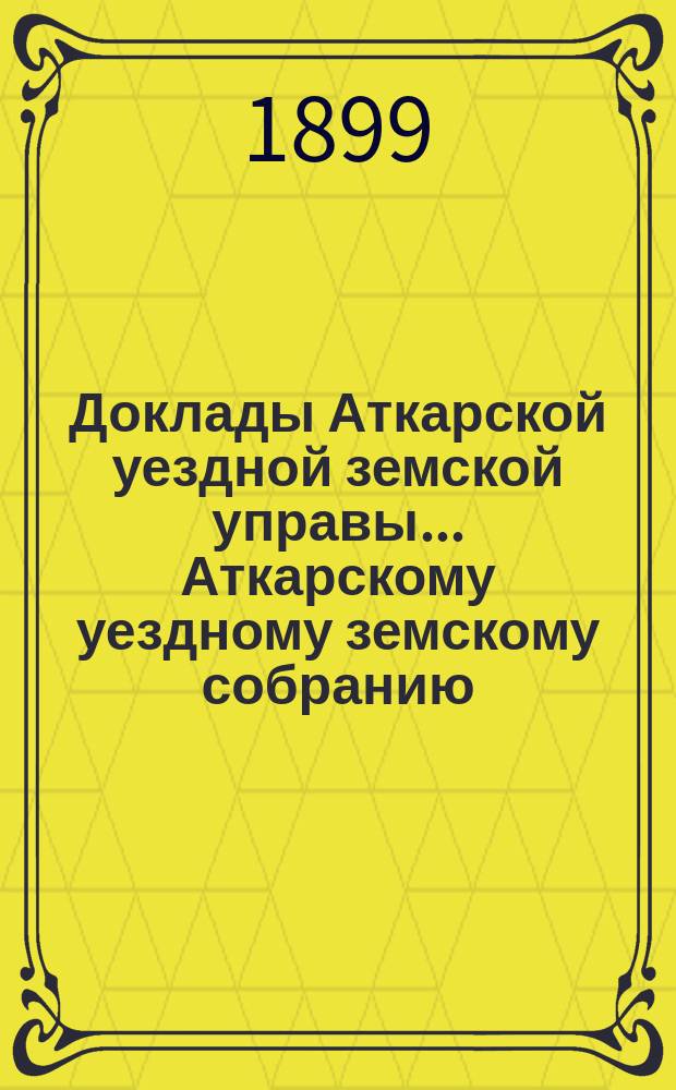 Доклады Аткарской уездной земской управы... Аткарскому уездному земскому собранию... XXXIV очередному... [1899 года] : С представлением докладов и. д. инспектора народных училищ Аткарского уезда о состоянии начальных земско-общественных школ уезда за 1898/99 учебный год и члена Аткарского уездного отделения Саратовского епархиального училищного совета И.И. Панфилова