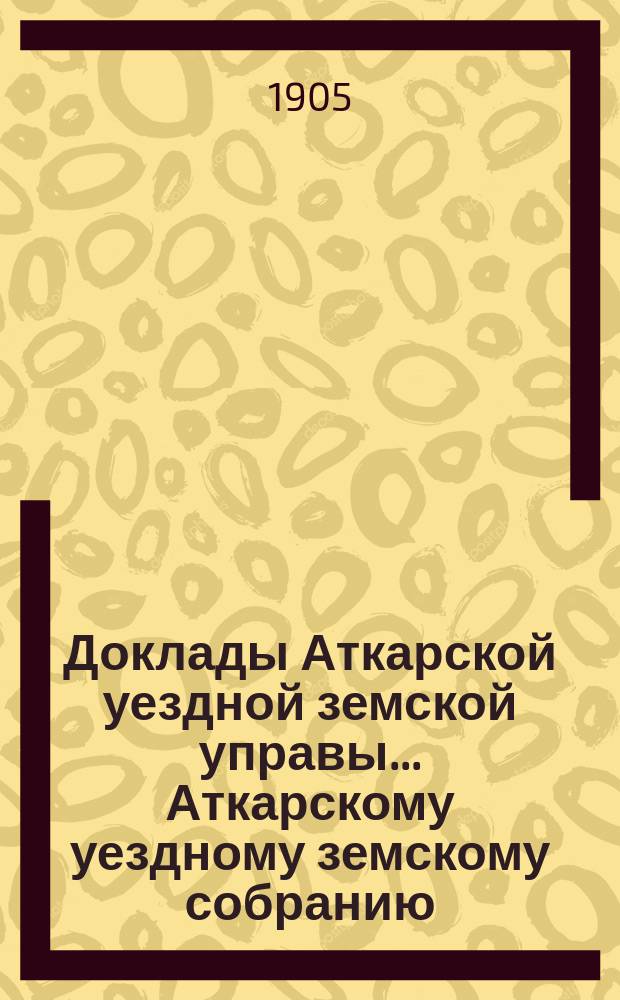 Доклады Аткарской уездной земской управы... Аткарскому уездному земскому собранию... XXXX-му очередному... сессия 1905 года : По Экономическому отделению