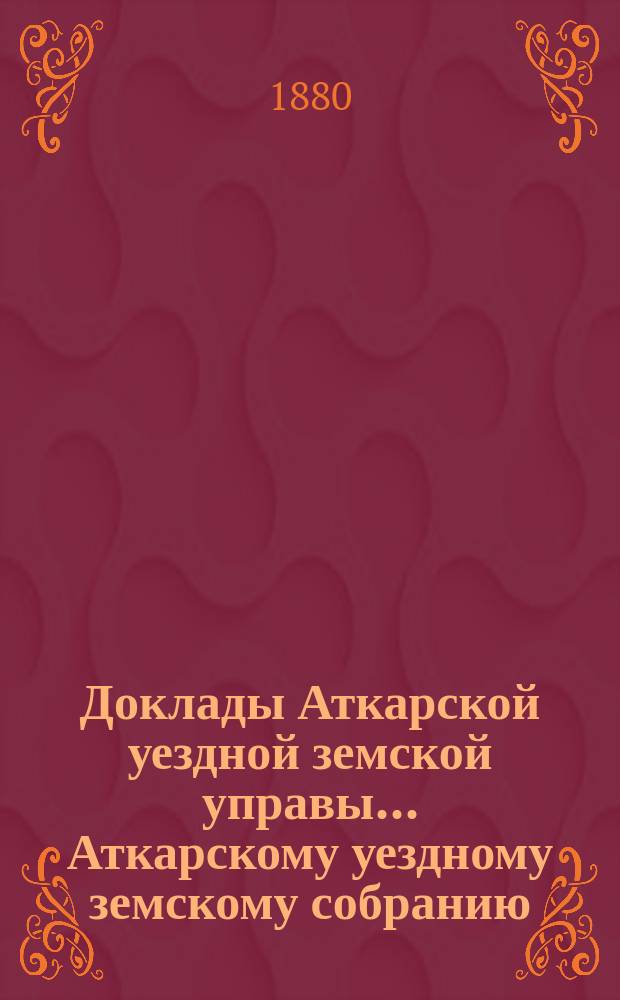 Доклады Аткарской уездной земской управы... Аткарскому уездному земскому собранию... 15-му очередному... 1880 года
