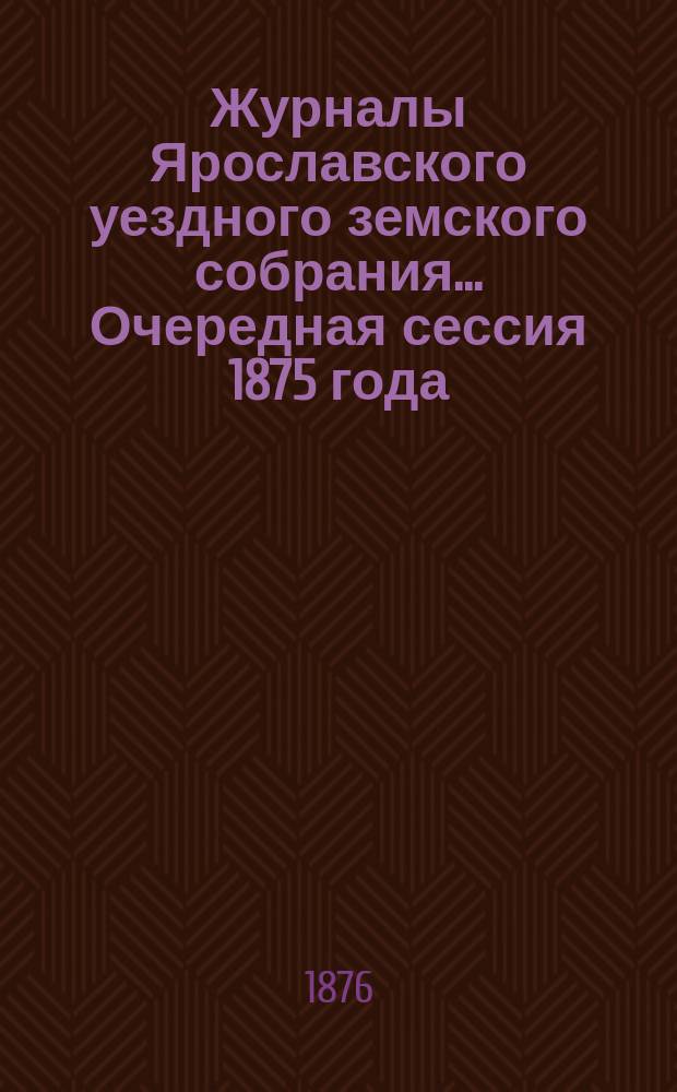 Журналы Ярославского уездного земского собрания... Очередная сессия 1875 года