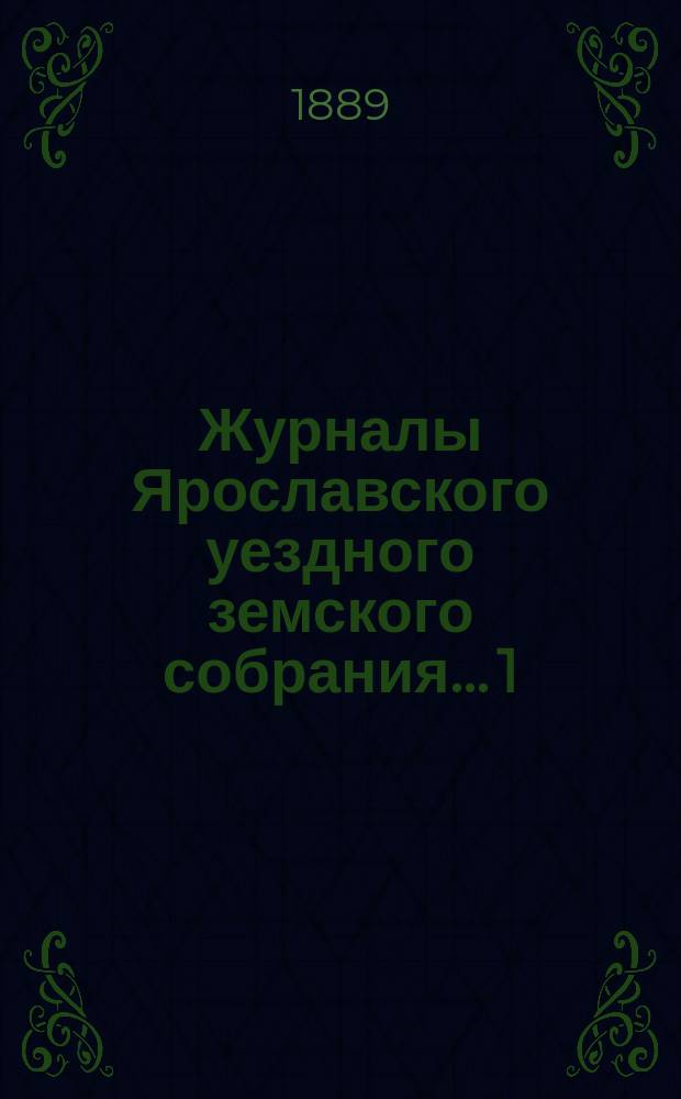 Журналы Ярославского уездного земского собрания... 1 : Чрезвычайное заседание 16-го марта 1888 г. ; 2. Очередная сессия 1888 года