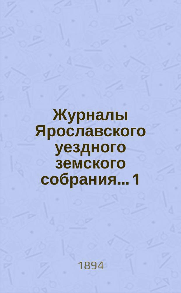 Журналы Ярославского уездного земского собрания... 1 : Чрезвычайное заседание 10-го сентября 1893 года ; 2. Очередная сессия 1893 года ; 3. Чрезвычайное заседание 9-го декабря 1893 года
