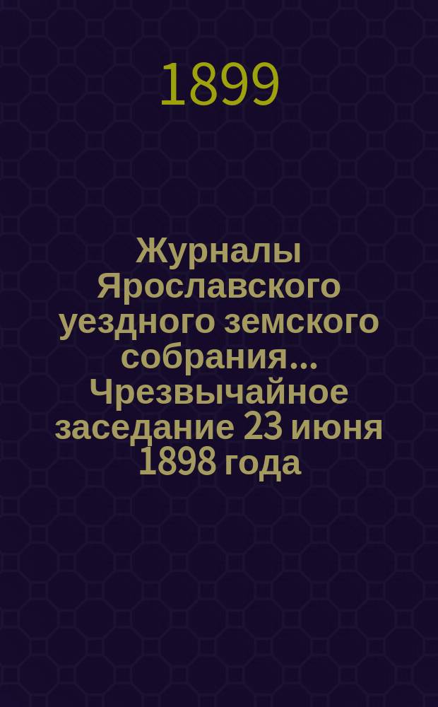 Журналы Ярославского уездного земского собрания... Чрезвычайное заседание 23 июня 1898 года : Чрезвычайное заседание 23 июня 1898 года ; [Очередная сессия 1898 г.]
