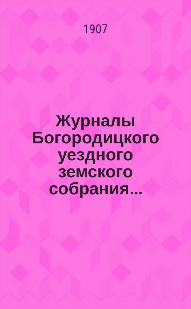 Журналы Богородицкого уездного земского собрания.. : С прил. XLIII очередного... 1, 2, 3 и 4 октября 1907 года и чрезвычайного 12 ноября
