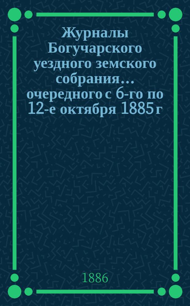 Журналы Богучарского уездного земского собрания... очередного с 6-го по 12-е октября 1885 г.
