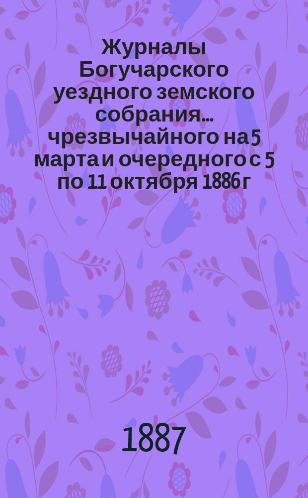 Журналы Богучарского уездного земского собрания... чрезвычайного на 5 марта и очередного с 5 по 11 октября 1886 г.