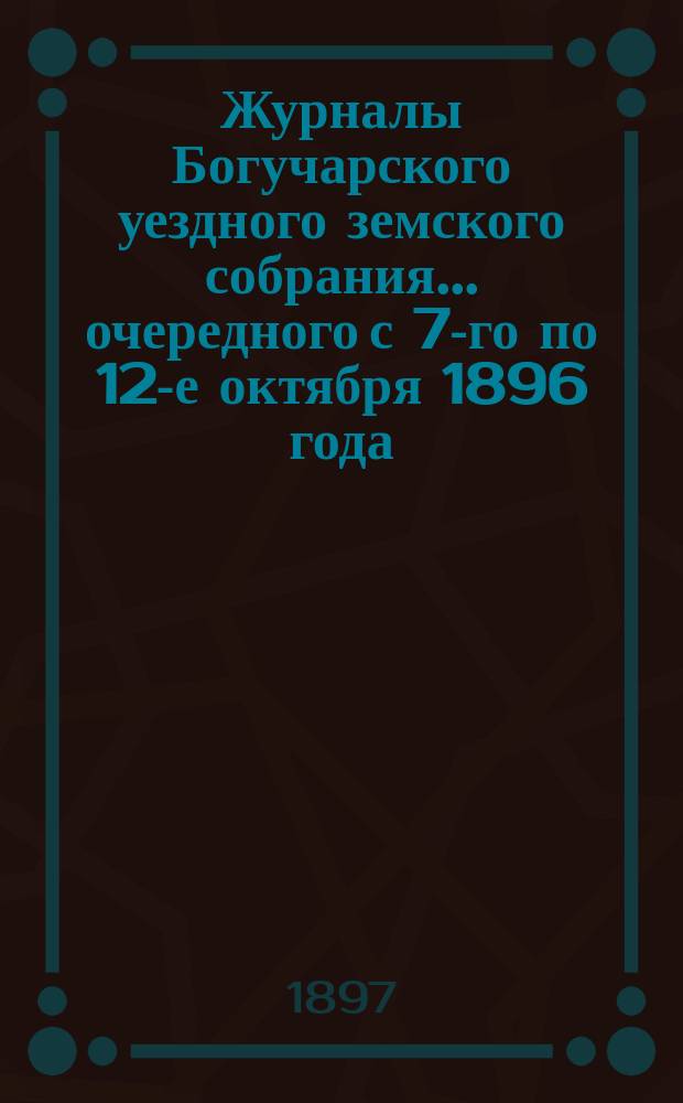 Журналы Богучарского уездного земского собрания... очередного с 7-го по 12-е октября 1896 года