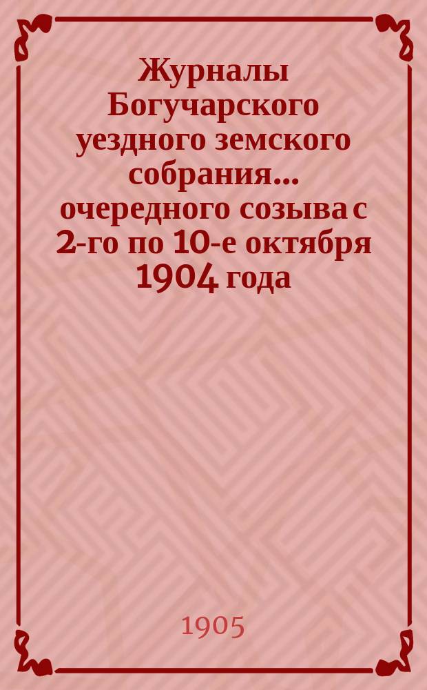 Журналы Богучарского уездного земского собрания... очередного созыва с 2-го по 10-е октября 1904 года