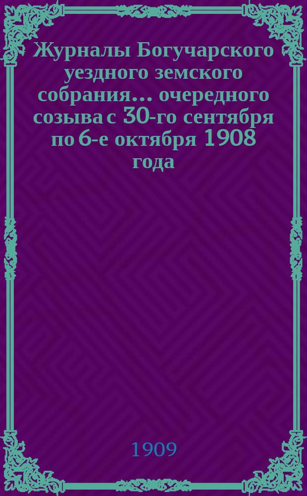 Журналы Богучарского уездного земского собрания... очередного созыва с 30-го сентября по 6-е октября 1908 года