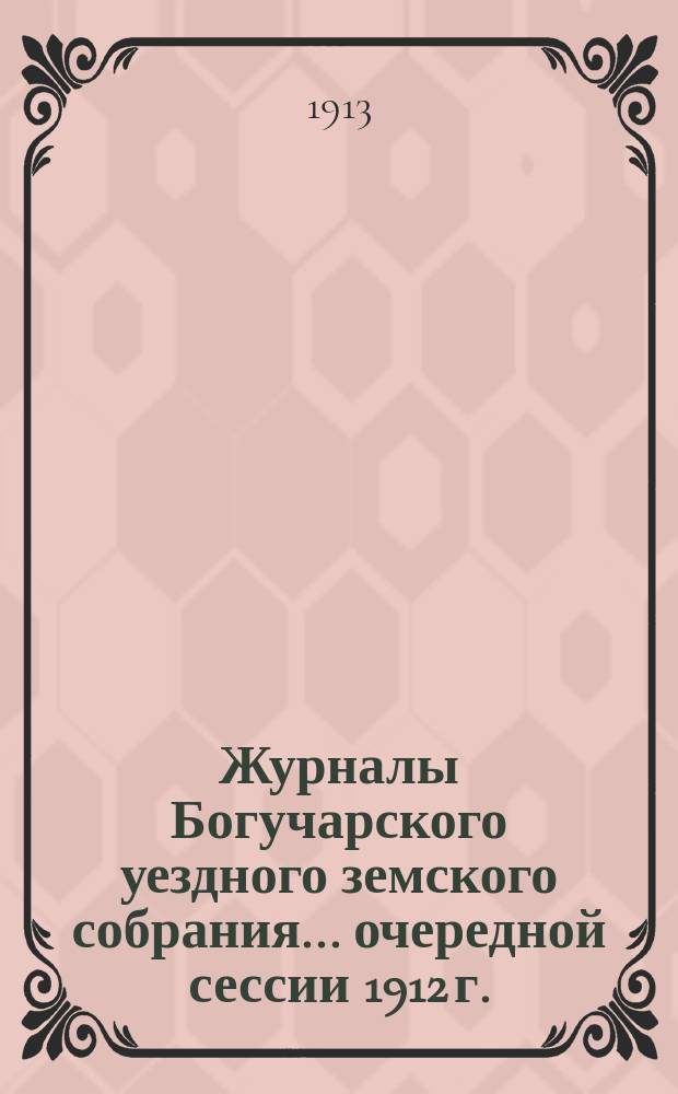 Журналы Богучарского уездного земского собрания... очередной сессии 1912 г. : очередной сессии 1912 г., [чрезвычайного созыва 24 мая 1912 года]