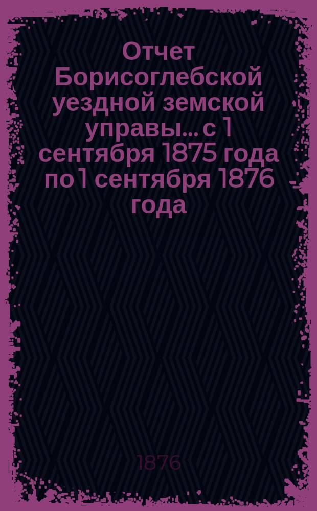 Отчет Борисоглебской уездной земской управы... с 1 сентября 1875 года по 1 сентября 1876 года