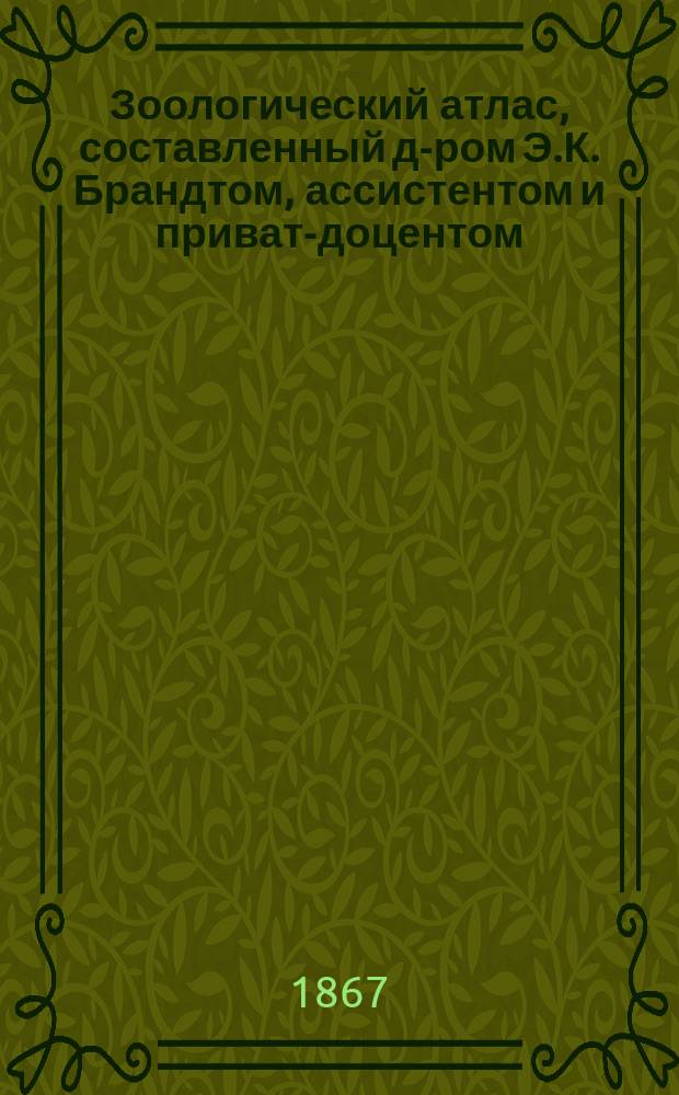 Зоологический атлас, составленный д-ром Э.К. Брандтом, ассистентом и приват-доцентом, при Кафедре зоологии и сравнительной анатомии в Императорской Медико-хирургической академии