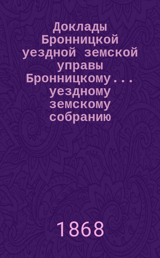 Доклады [Бронницкой уездной земской управы Бронницкому... уездному земскому собранию]... [1868 г.]