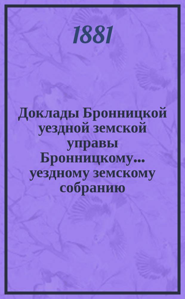 Доклады [Бронницкой уездной земской управы Бронницкому... уездному земскому собранию]... 1881 г.