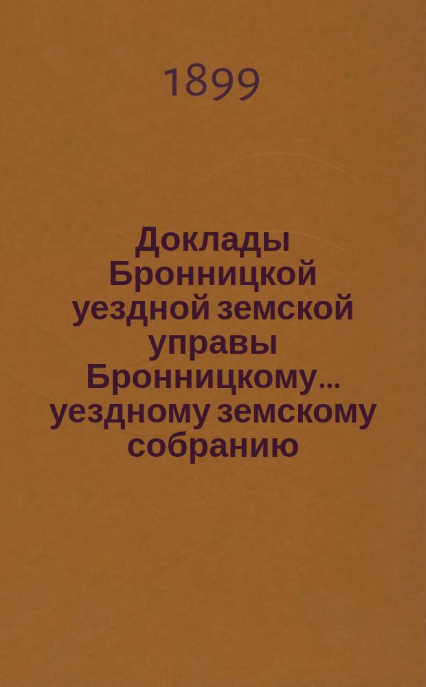 Доклады [Бронницкой уездной земской управы Бронницкому... уездному земскому собранию]... очередному... 1899 г.