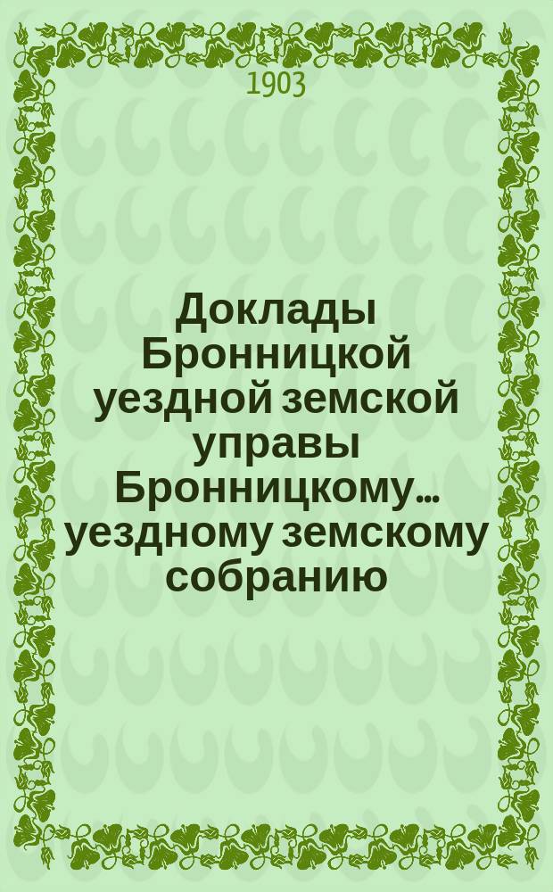 Доклады [Бронницкой уездной земской управы Бронницкому... уездному земскому собранию]... очередному... 1903 г.