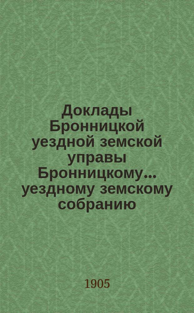 Доклады [Бронницкой уездной земской управы Бронницкому... уездному земскому собранию]... очередному... 1905 г.