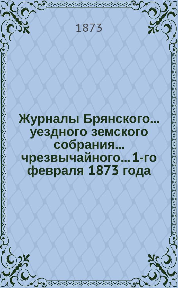 Журналы Брянского... уездного земского собрания... чрезвычайного... 1-го февраля 1873 года