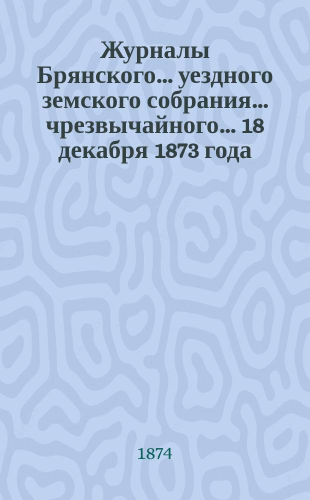 Журналы Брянского... уездного земского собрания... чрезвычайного... [18 декабря] 1873 года
