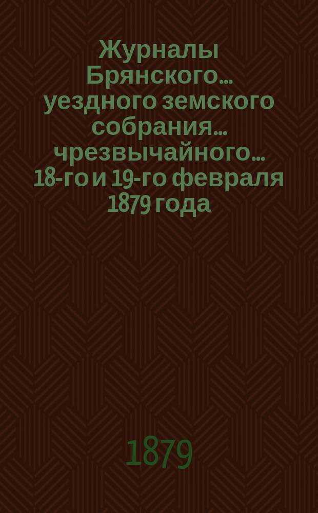 Журналы Брянского... уездного земского собрания... чрезвычайного... 18-го и 19-го февраля 1879 года