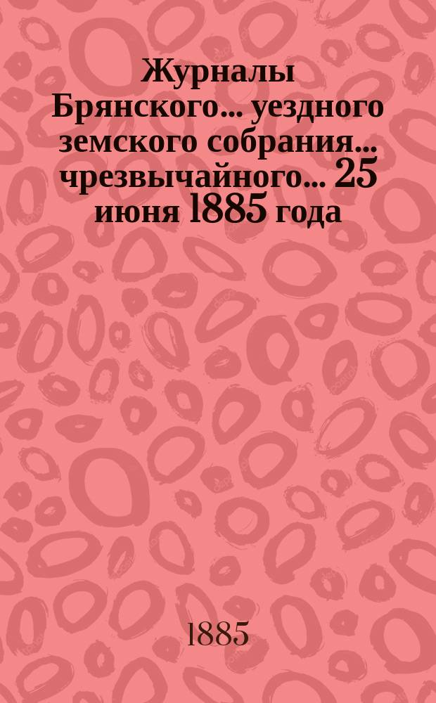Журналы Брянского... уездного земского собрания... чрезвычайного... 25 июня 1885 года