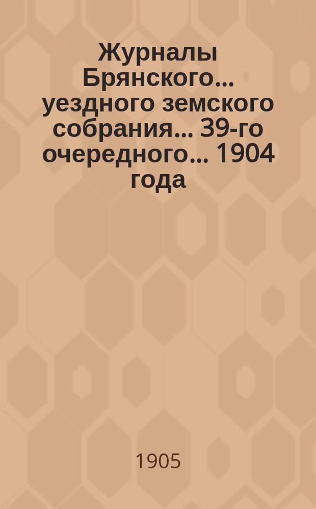 Журналы Брянского... уездного земского собрания... 39-го очередного... 1904 года