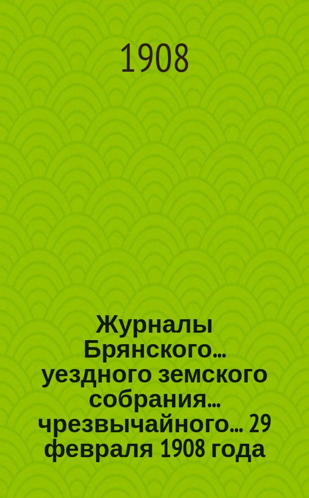Журналы Брянского... уездного земского собрания... чрезвычайного... 29 февраля 1908 года