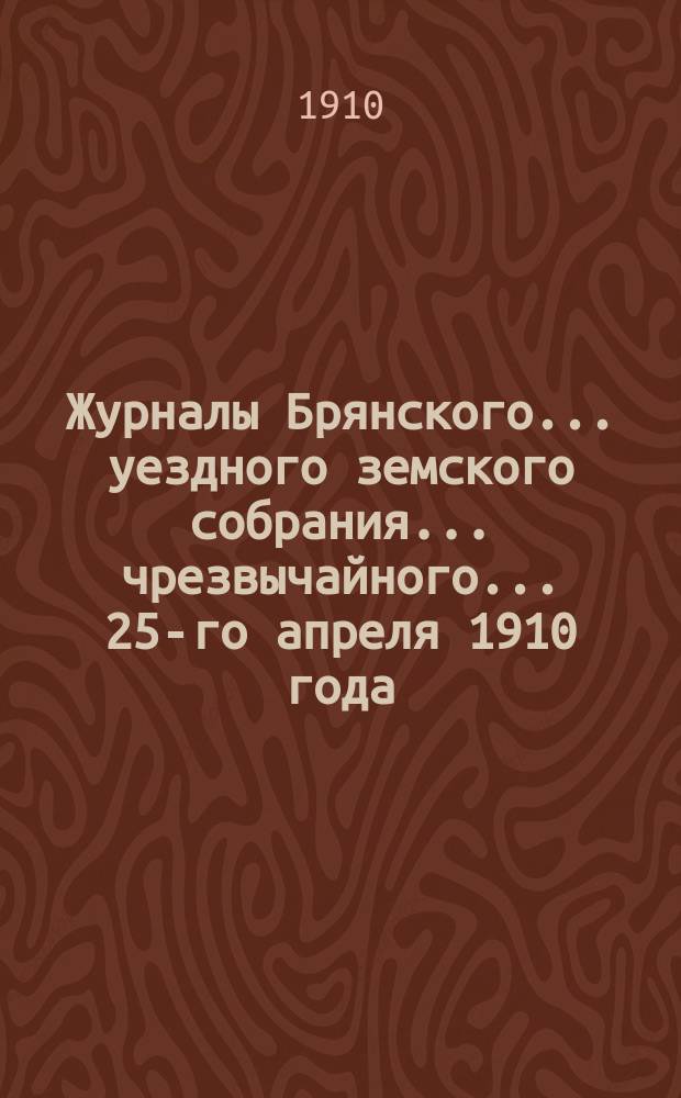 Журналы Брянского... уездного земского собрания... чрезвычайного... 25-го апреля 1910 года