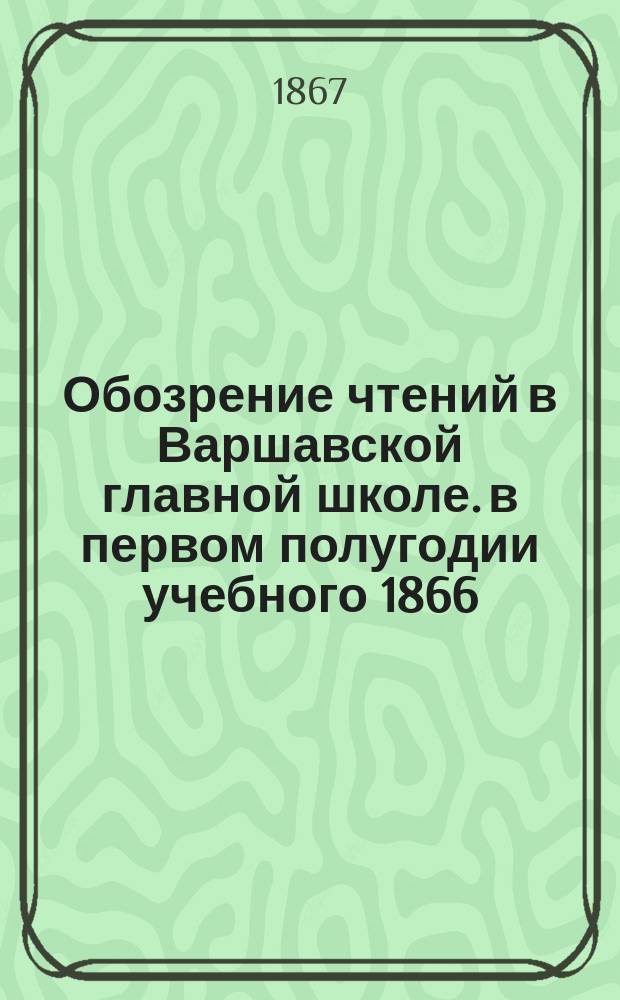 Обозрение чтений в Варшавской главной школе. в первом полугодии учебного 1866/7 г. : в первом полугодии учебного 1866/7 г., с прибавлением статистических сведений за второе полугодие учебного 1865/6 г.