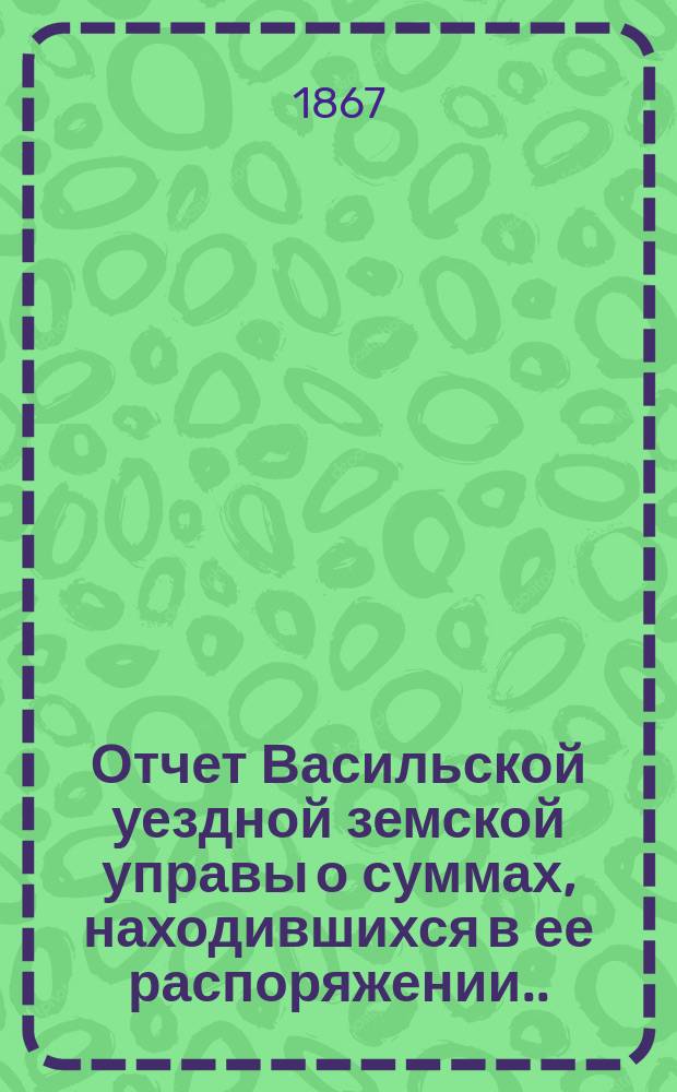 Отчет Васильской уездной земской управы о суммах, находившихся в ее распоряжении... ... с 1 числа сентября 1866 года : ... с 1 числа сентября 1866 года, израсходованных и оставшихся затем к 1 числу сентября месяца 1867 года в наличности