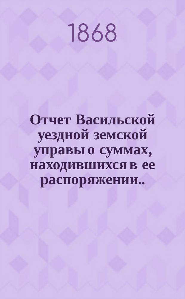 Отчет Васильской уездной земской управы о суммах, находившихся в ее распоряжении... ... с 1 числа января месяца 1868 года : ... с 1 числа января месяца 1868 года, израсходованных и оставшихся затем к 15-му числу октября месяца 1868 года в наличности