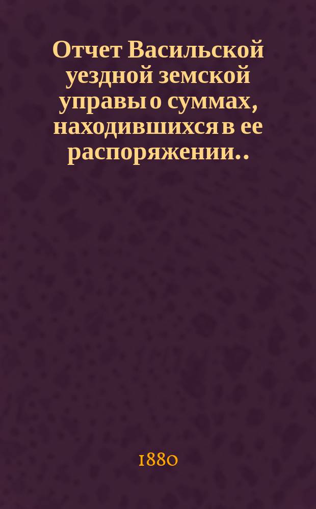 Отчет Васильской уездной земской управы о суммах, находившихся в ее распоряжении... ... за 1879 год