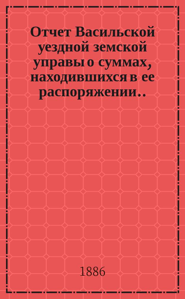 Отчет Васильской уездной земской управы о суммах, находившихся в ее распоряжении... ... за 1885 год