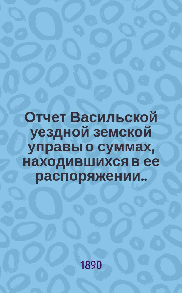 Отчет Васильской уездной земской управы о суммах, находившихся в ее распоряжении... ... за 1889 год