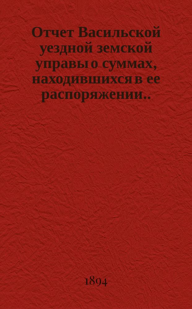 Отчет Васильской уездной земской управы о суммах, находившихся в ее распоряжении... ... за 1893 год