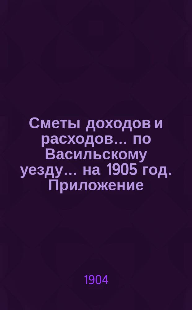 [Сметы доходов и расходов]... по Васильскому уезду. ... на 1905 год. Приложение : Приложение