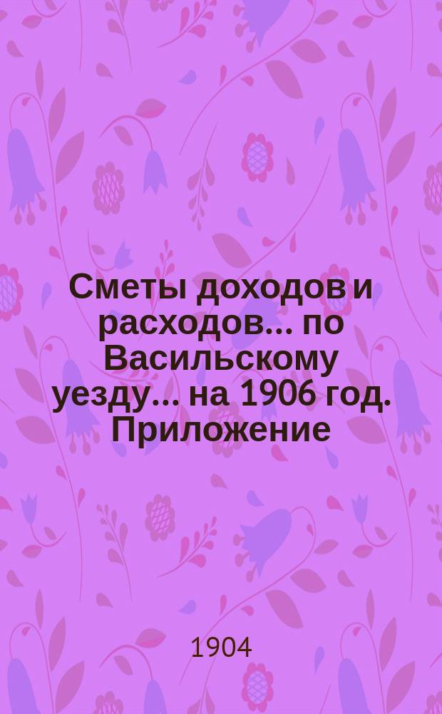 [Сметы доходов и расходов]... по Васильскому уезду. ... на 1906 год. Приложение : Приложение