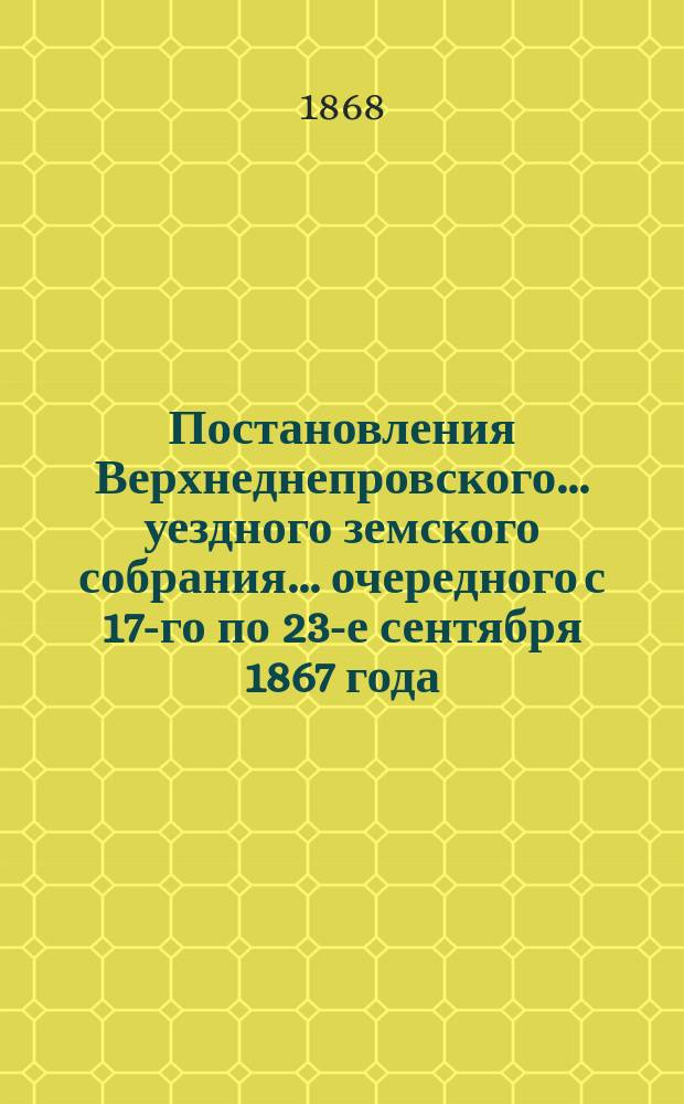 Постановления Верхнеднепровского... уездного земского собрания... [очередного] с 17-го по 23-е сентября 1867 года