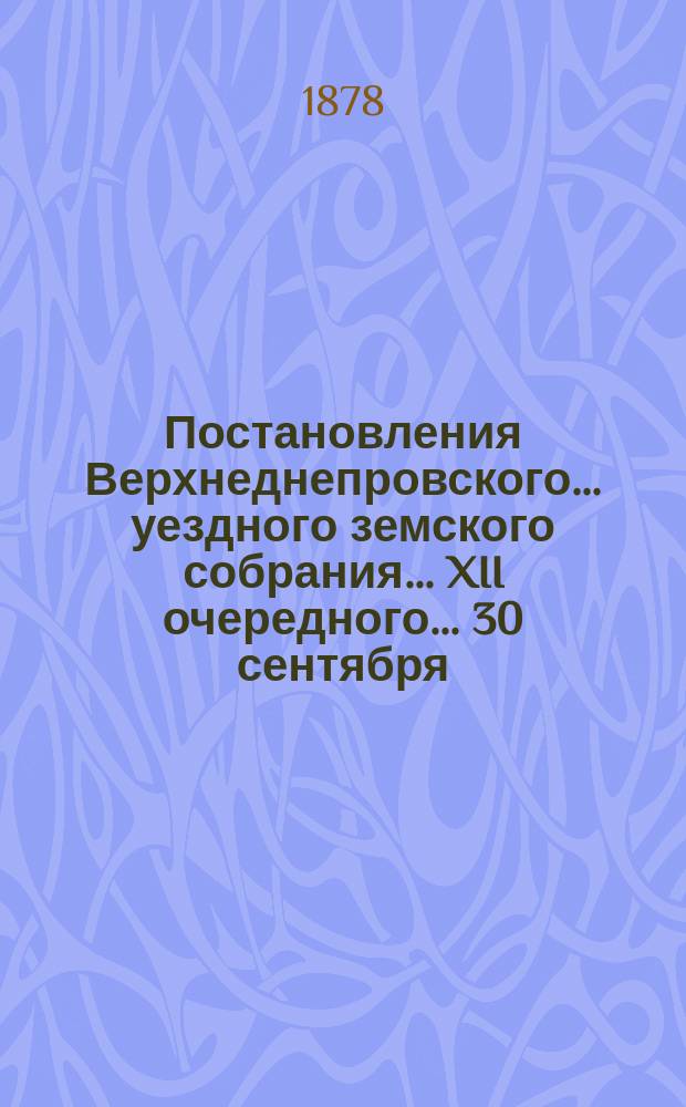 Постановления Верхнеднепровского... уездного земского собрания... XII очередного... 30 сентября - 7 октября 1877 года