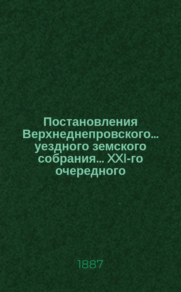 Постановления Верхнеднепровского... уездного земского собрания... XXI-го очередного... 18-22 октября 1886 г[ода]