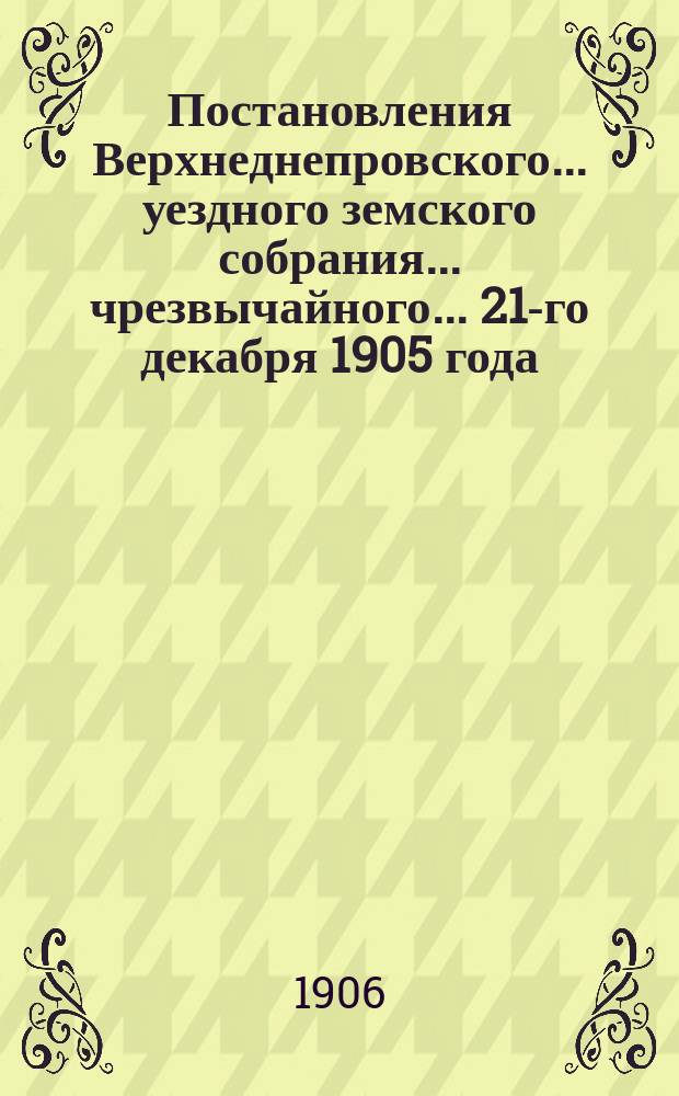 Постановления Верхнеднепровского... уездного земского собрания... чрезвычайного... 21-го декабря 1905 года
