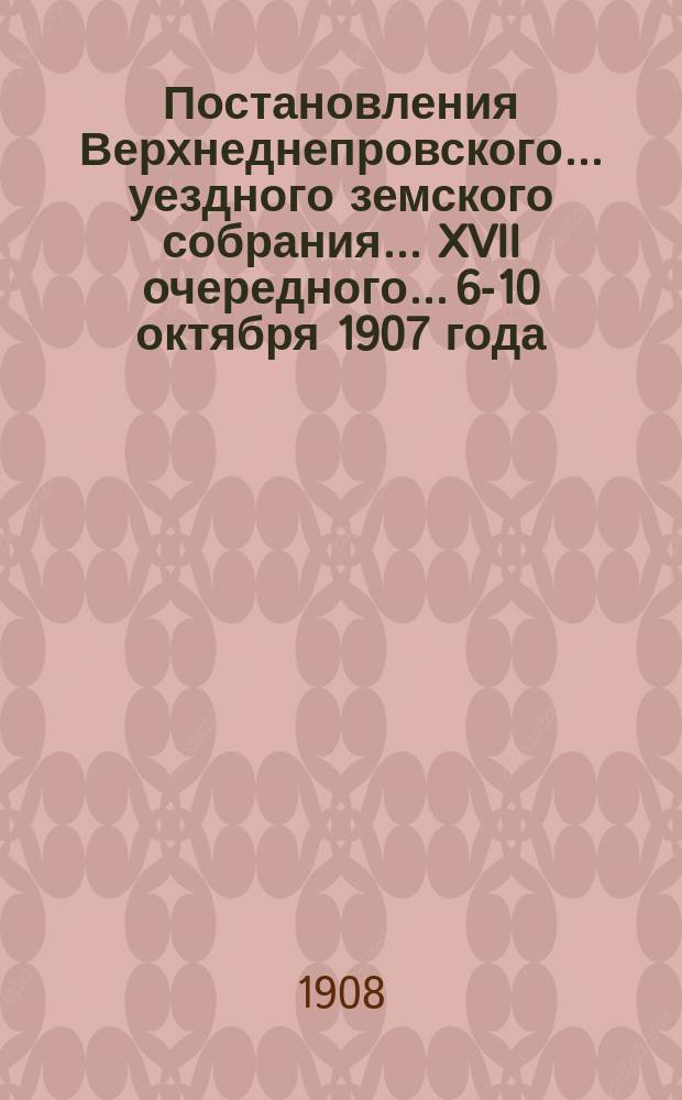 Постановления Верхнеднепровского... уездного земского собрания... XVII очередного... 6-10 октября 1907 года