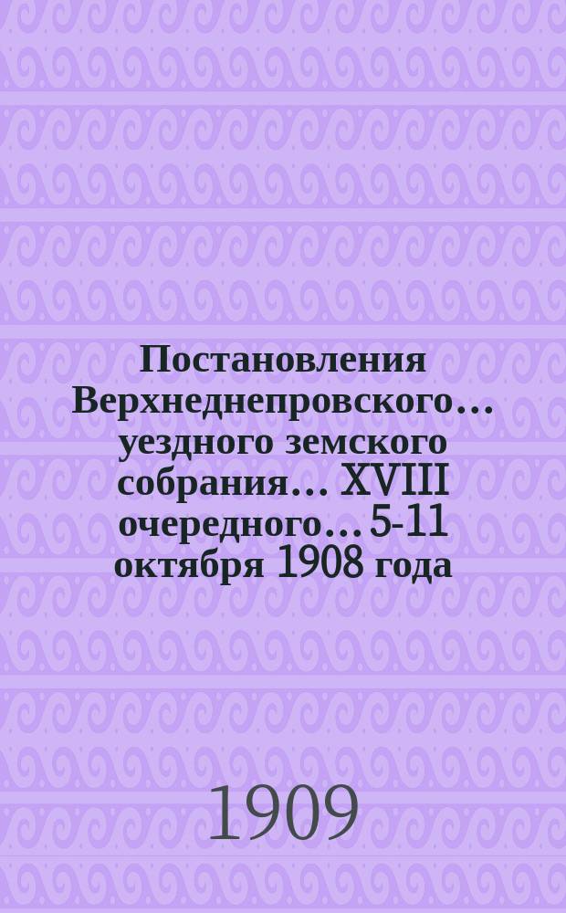Постановления Верхнеднепровского... уездного земского собрания... XVIII очередного... 5-11 октября 1908 года