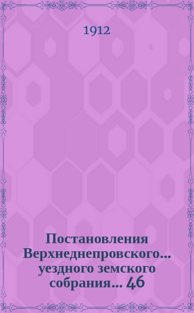 Постановления Верхнеднепровского... уездного земского собрания... 46/XXI очередного... 1-6-го октября 1911 года