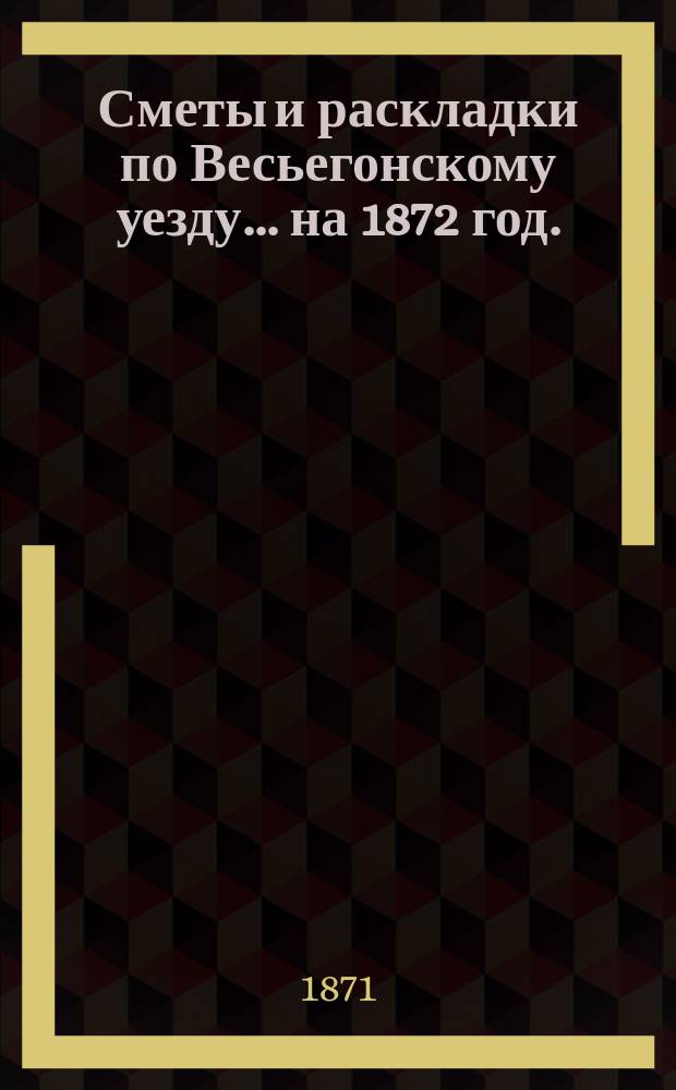 [Сметы и раскладки по Весьегонскому уезду]... ... на 1872 год.