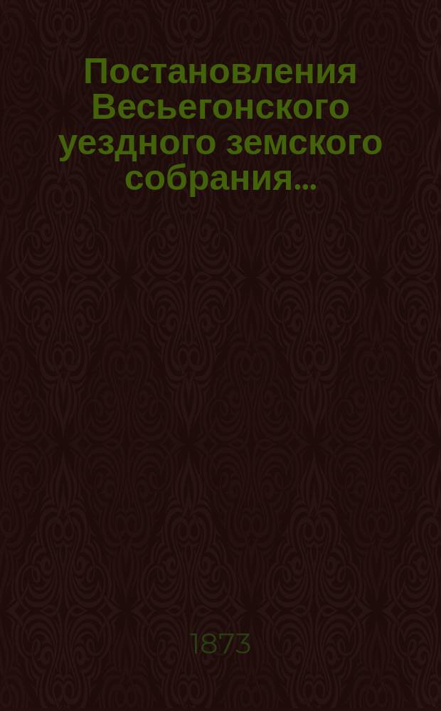 Постановления Весьегонского уездного земского собрания.. : С прил. очередного... за 1872 год