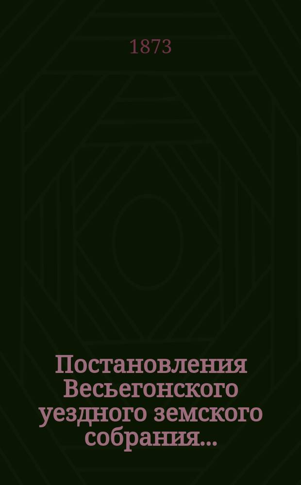 Постановления Весьегонского уездного земского собрания.. : С прил. чрезвычайного... за 1872 [!1873] год