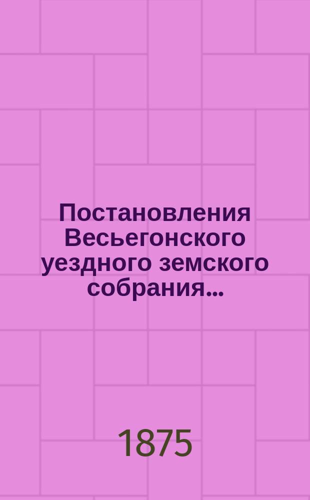Постановления Весьегонского уездного земского собрания.. : С прил. очередного... за 1875 год : [Смета и раскладка на 1876 год]